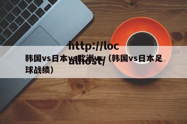 韩国vs日本vs欧洲vs(韩国vs日本足球战绩)